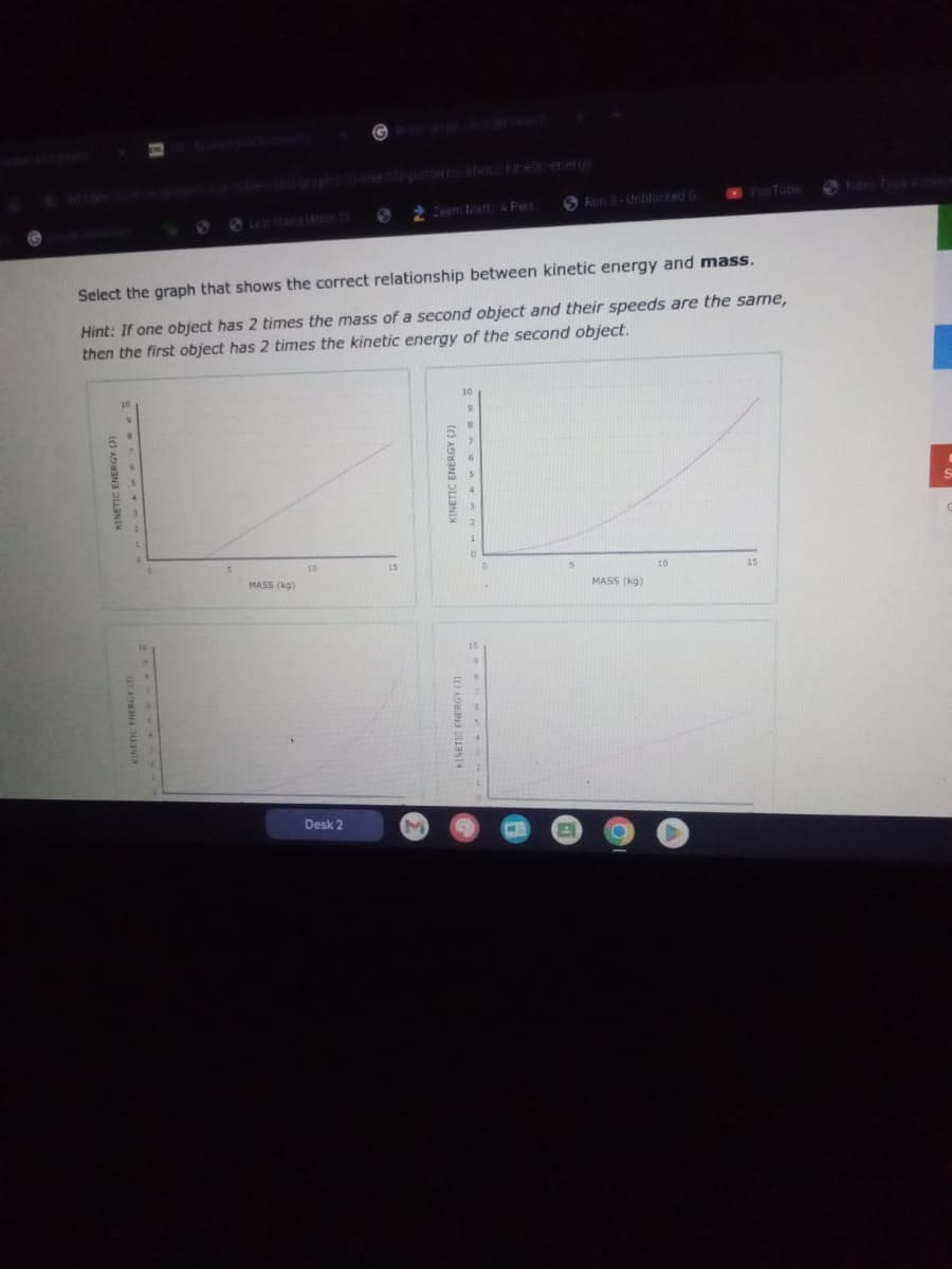 KINETIC ENERGY (3)
10
9
T
Select the graph that shows the correct relationship between kinetic energy and mass.
Hint: If one object has 2 times the mass of a second object and their speeds are the same,
then the first object has 2 times the kinetic energy of the second object.
KINETIC ENERGY (1)
g****
MASS (kg)
10
S 2 Zeam Math: A Pers
Desk 2
15
M
KINETIC ENERGY (J)
KINETIC ENERGY (3)
10
10
Run 3-Unblocked G
E
MASS (kg)
YouTube
10
15
I
:
C