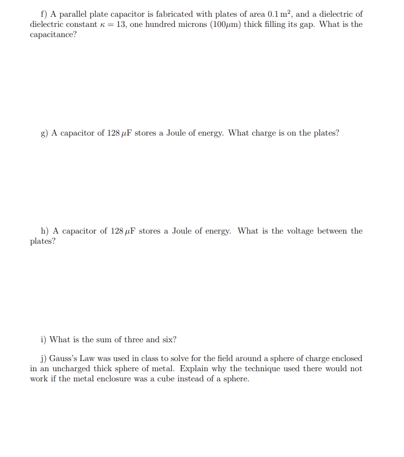 f) A parallel plate capacitor is fabricated with plates of area 0.1 m², and a dielectric of
dielectric constant k = 13, one hundred microns (100μµm) thick filling its gap. What is the
capacitance?
g) A capacitor of 128 μF stores a Joule of energy. What charge is on the plates?
h) A capacitor of 128 µF stores a Joule of energy. What is the voltage between the
plates?
i) What is the sum of three and six?
j) Gauss's Law was used in class to solve for the field around a sphere of charge enclosed
in an uncharged thick sphere of metal. Explain why the technique used there would not
work if the metal enclosure was a cube instead of a sphere.