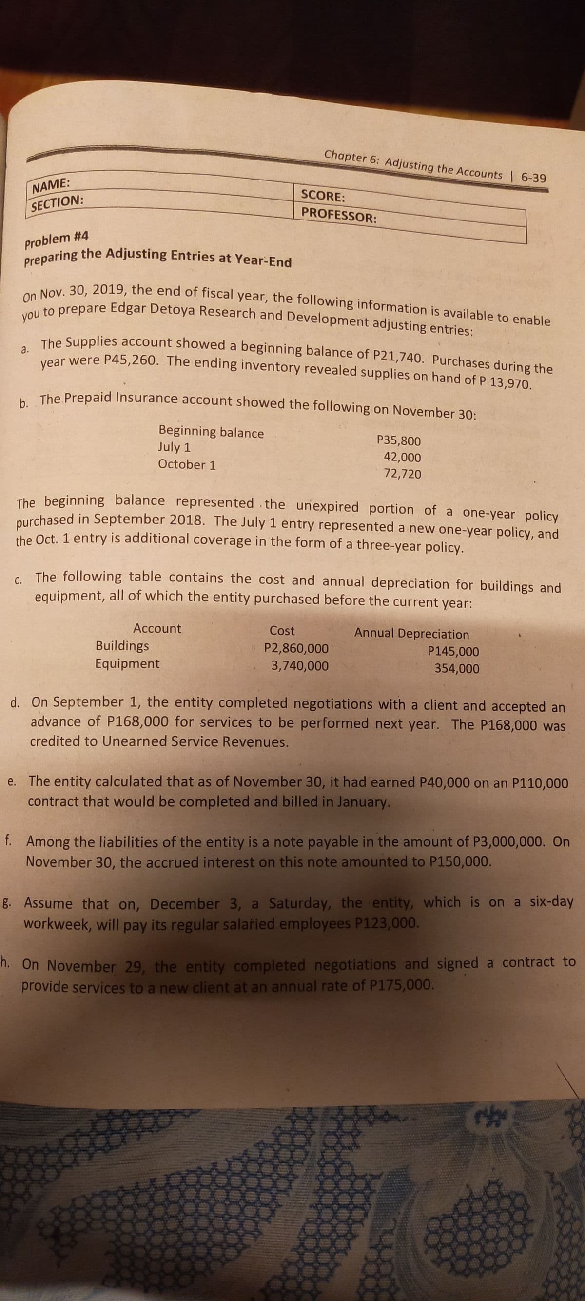 Preparing the Adjusting Entries at Year-End
On Nov. 30, 2019, the end of fiscal year, the following information is available to enable
Chapter 6: Adjusting the Accounts 6-39
NAME:
SCORE:
SECTION:
PROFESSOR:
Problem #4
you
to prepare Edgar Detoya Research and Development adjusting entries:
The Supplies account showed a beginning balance of P21,740. Purchases during the
tear were P45,260. The ending inventory revealed supplies on hand of P 13,970.
The Prepaid Insurance account showed the following on November 30:
Beginning balance
July 1
P35,800
42,000
72,720
October 1
The beginning balance represented .the unexpired portion of a one-year policy
nurchased in September 2018. The July 1 entry represented a new one-year policy, and
the Oct. 1 entry is additional coverage in the form of a three-year policy.
C The following table contains the cost and annual depreciation for buildings and
equipment, all of which the entity purchased before the current year:
Account
Cost
Annual Depreciation
Buildings
P2,860,000
3,740,000
P145,000
Equipment
354,000
d. On September 1, the entity completed negotiations with a client and accepted an
advance of P168,000 for services to be performed next year. The P168,000 was
credited to Unearned Service Revenues.
e. The entity calculated that as of November 30, it had earned P40,000 on an P110,000
contract that would be completed and billed in January.
f. Among the liabilities of the entity is a note payable in the amount of P3,000,000. On
November 30, the accrued interest on this note amounted to P150,000.
g. Assume that on, December 3, a Saturday, the entity, which is on a six-day
workweek, will pay its regular salaried employees P123,000.
h. On November 29, the entity completed negotiations and signed a contract to
provide services to a new client at an annual rate of P175,000.
