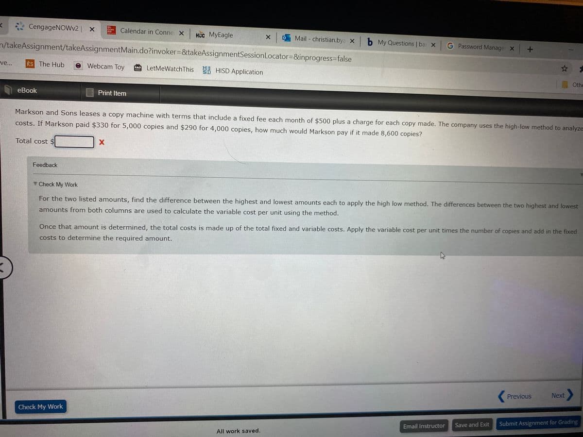 *CengageNOWv2| x
Calendar in Conne X
нсс МуEagle
Mail - christian.bya X
x b My Questions | bai x
n/takeAssignment/takeAssignmentMain.do?invoker=&takeAssignmentSessionLocator=&inprogress=false
G Password Manage x +
ve...
its The Hub
Webcam Toy
LetMeWatchThis HISD Application
Othe
еBook
Print Item
Markson and Sons leases a copy machine with terms that include a fixed fee each month of $500 plus a charge for each copy made. The company uses the high-low method to analyze
costs. If Markson paid $330 for 5,000 copies and $290 for 4,000 copies, how much would Markson pay if it made 8,600 copies?
Total cost $
Feedback
Check My Work
For the two listed amounts, find the difference between the highest and lowest amounts each to apply the high low method. The differences between the two highest and lowest
amounts from both columns are used to calculate the variable cost per unit using the method.
Once that amount is determined, the total costs is made up of the total fixed and variable costs. Apply the variable cost per unit times the number of copies and add in the fixed
costs to determine the required amount.
Previous
Next
Check My Work
Save and Exit
Submit Assignment for Grading
Email Instructor
All work saved.
