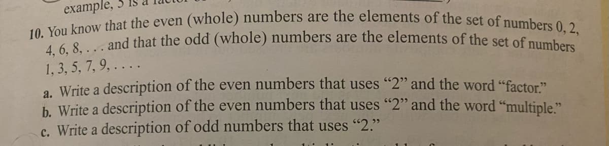 10. You know that the even (whole) numbers are the elements of the set of numbers 0, 2,
4, 6, 8, ... and that the odd (whole) numbers are the elements of the set of numbers
example, 3
1, 3, 5, 7, 9, .. . .
a Write a description of the even numbers that uses "2" and the word "factor"
b. Write a description of the even numbers that uses "2" and the word "multiple."
c. Write a description of odd numbers that uses "2."
