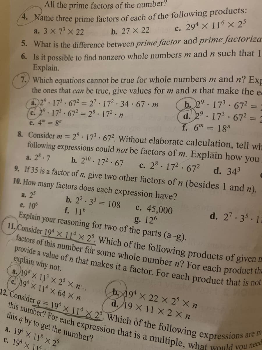 * Name three prime factors of each of the following products:
b. 27 X 22
this number? For each expression that is a multiple, what would you need
All the prime factors of the number?
provide a value of n that makes it a factor. For each product that is not
12. Consider q = 19* x 114 X 2°. Which of the following expressions a
c. 294 x 116 x 25
5. What is the difference between prime factor and prime factoriza
0. Is it possible to find nonzero whole numbers m and n such that 1
Explain.
a. 3 X 73 x 22
7.) Which equations cannot be true for whole numbers m and n? Ext
the ones that can be true, give values for m and n that make the e
a.)2° 173 672= 27- 172 34 67 m
c. 2° 173-672 = 28.172 n
e. 4m 8"
b. 2°. 173· 672 = =
d. 2° 173 .672 = 2
f. 6m = 18"
%3D
8. Consider m = 2° · 173 · 672. Without elaborate calculation, tell wh
following expressions could not be factors of m. Explain how you
c. 28. 172.672
a. 28.7
b. 210.172 67
d. 343
9. If 35 is a factor of n, give two other factors ofn (besides 1 and n).
10. How many factors does each expression have?
b. 22 33 = 108
f. 116
а. 25
c. 45,000
g. 126
%3D
d. 27- 35.11
e. 106
Explain your reasoning for two of the parts (a-g).
11.Consider 19* × 114 x 2°. Which of the following products of given
factors of this number for some whole number n? For each product the
explain why not.
a.19* x 11' x 2 X n (b, 19ª × 22 × 2° X n
c. 19 x 11 X 64 X n
d./19 X 11 X 2 X n
this q by to get the number?
a. 19 X 118 X 2
c. 194 X 114
are m
a
