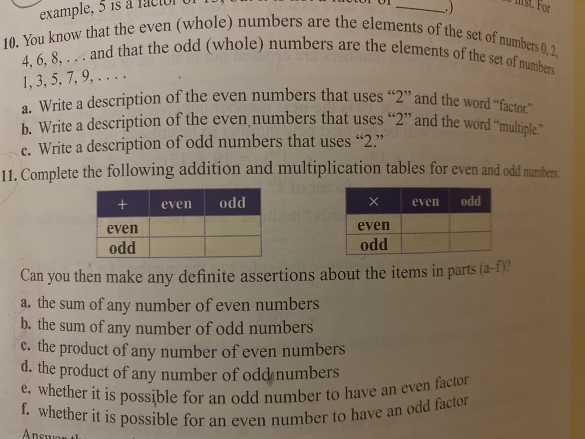 f. whether it is possible for an even number to have an odd factor
4, 6, 8, ... and that the odd (whole) numbers are the elements of the set of numbers
10. You know that the even (whole) numbers are the elements of the set of numbers 0,2,
a. Write a description of the even numbers that uses "2" and the word "factor."
b. Write a description of the even numbers that uses "2" and the word "multiple."
example, 5 is a
For
1, 3, 5, 7, 9, . . . .
c. Write a description of odd numbers that uses "2."
11. Complete the following addition and multiplication tables for even and odd numbers
even
odd
even
odd
even
even
odd
odd
Can
you
then make
definite assertions about the items in parts (a-f)?
any
a. the sum of any number of even numbers
b. the sum of any number of odd numbers
C. the product of any number of even numbers
d. the product of any number of odd numbers
Wiletner it is possible for an odd number to have an even factor
Answon th
