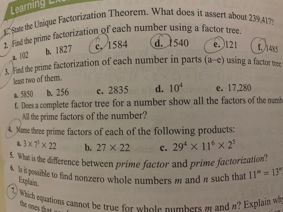 6. Is it possible to find nonzero whole numbers m and n such that 11 = 13"=
7. Which equations cannot be true for whole numbers m and n? Explain wh
Learning
5. What is the difference between prime factor and prime factorization?
3. Find the prime factorization of each number in parts (a–e) using a factor tree=
b. 1827 (C15
d. 1540
e. 121
f. 1485
a. 102
least two of them.
b. 256
c. 2835 d. 10 e. 17,280
a. 5850
f. Does a complete factor tree for a number show all the factors of the numb-
All the prime factors of the number?
4. Name three prime factors of each of the following products:
a. 3 X 7 X 22
b. 27 X 22
c. 294 x 116 x 2°
Explain.
%3D
1084
the ones that
