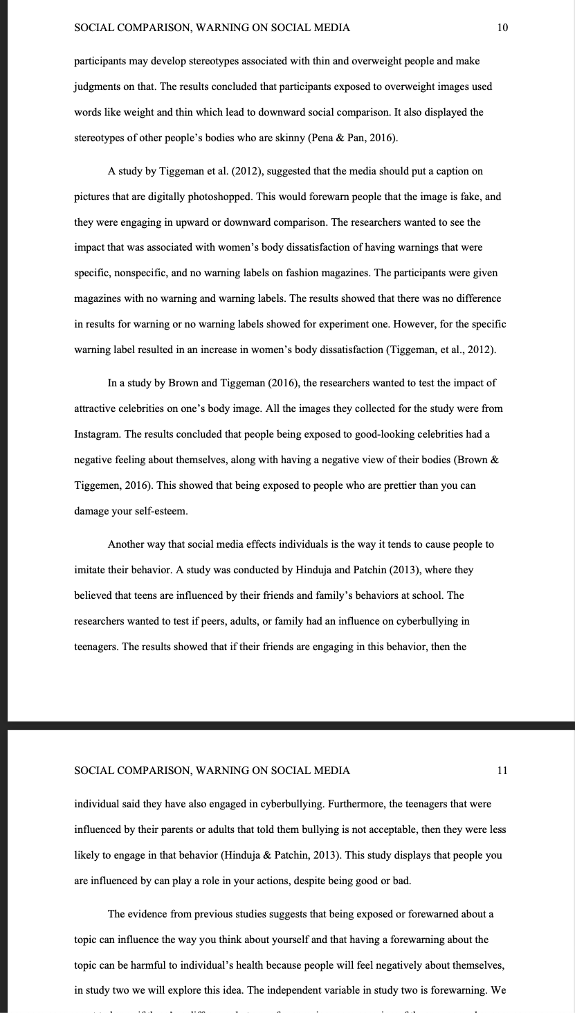SOCIAL COMPARISON, WARNING ON SOCIAL MEDIA
participants may develop stereotypes associated with thin and overweight people and make
judgments on that. The results concluded that participants exposed to overweight images used
words like weight and thin which lead to downward social comparison. It also displayed the
stereotypes of other people's bodies who are skinny (Pena & Pan, 2016).
A study by Tiggeman et al. (2012), suggested that the media should put a caption on
pictures that are digitally photoshopped. This would forewarn people that the image is fake, and
they were engaging in upward or downward comparison. The researchers wanted to see the
impact that was associated with women's body dissatisfaction of having warnings that were
specific, nonspecific, and no warning labels on fashion magazines. The participants were given
magazines with no warning and warning labels. The results showed that there was no difference
in results for warning or no warning labels showed for experiment one. However, for the specific
warning label resulted in an increase in women's body dissatisfaction (Tiggeman, et al., 2012).
10
In a study by Brown and Tiggeman (2016), the researchers wanted to test the impact of
attractive celebrities on one's body image. All the images they collected for the study were from
Instagram. The results concluded that people being exposed to good-looking celebrities had a
negative feeling about themselves, along with having a negative view of their bodies (Brown &
Tiggemen, 2016). This showed that being exposed to people who are prettier than you can
damage your self-esteem.
Another way that social media effects individuals is the way it tends to cause people to
imitate their behavior. A study was conducted by Hinduja and Patchin (2013), where they
believed that teens are influenced by their friends and family's behaviors at school. The
researchers wanted to test if peers, adults, or family had an influence on cyberbullying in
teenagers. The results showed that if their friends are engaging in this behavior, then the
SOCIAL COMPARISON, WARNING ON SOCIAL MEDIA
11
individual said they have also engaged in cyberbullying. Furthermore, the teenagers that were
influenced by their parents or adults that told them bullying is not acceptable, then they were less
likely to engage in that behavior (Hinduja & Patchin, 2013). This study displays that people you
are influenced by can play a role in your actions, despite being good or bad.
The evidence from previous studies suggests that being exposed or forewarned about a
topic can influence the way you think about yourself and that having a forewarning about the
topic can be harmful to individual's health because people will feel negatively about themselves,
in study two we will explore this idea. The independent variable in study two is forewarning. We