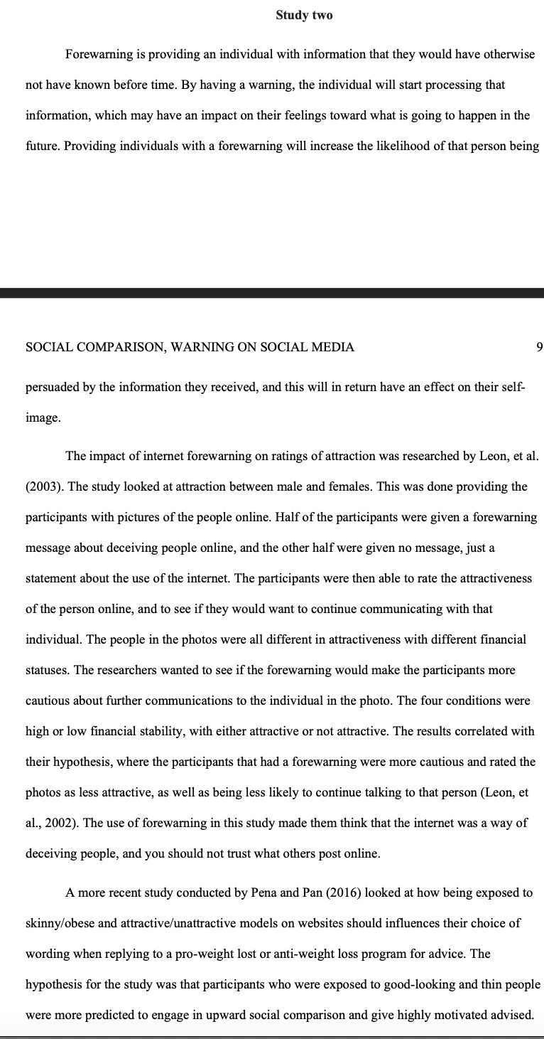 Study two
Forewarning is providing an individual with information that they would have otherwise
not have known before time. By having a warning, the individual will start processing that
information, which may have an impact on their feelings toward what is going to happen in the
future. Providing individuals with a forewarning will increase the likelihood of that person being
SOCIAL COMPARISON, WARNING ON SOCIAL MEDIA
persuaded by the information they received, and this will in return have an effect on their self-
image.
9
The impact of internet forewarning on ratings of attraction was researched by Leon, et al.
(2003). The study looked at attraction between male and females. This was done providing the
participants with pictures of the people online. Half of the participants were given a forewarning
message about deceiving people online, and the other half were given no message, just a
statement about the use of the internet. The participants were then able to rate the attractiveness
of the person online, and to see if they would want to continue communicating with that
individual. The people in the photos were all different in attractiveness with different financial
statuses. The researchers wanted to see if the forewarning would make the participants more
cautious about further communications to the individual in the photo. The four conditions were
high or low financial stability, with either attractive or not attractive. The results correlated with
their hypothesis, where the participants that had a forewarning were more cautious and rated the
photos as less attractive, as well as being less likely to continue talking to that person (Leon, et
al., 2002). The use of forewarning in this study made them think that the internet was a way of
deceiving people, and you should not trust what others post online.
A more recent study conducted by Pena and Pan (2016) looked at how being exposed to
skinny/obese and attractive/unattractive models on websites should influences their choice of
wording when replying to a pro-weight lost or anti-weight loss program for advice. The
hypothesis for the study was that participants who were exposed to good-looking and thin people
were more predicted to engage in upward social comparison and give highly motivated advised.