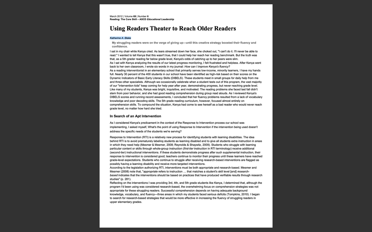 March 2012 | Volume 69 | Number 6
Reading: The Core Skill - ASCD Educational Leadership
Using Readers Theater to Reach Older Readers
Katherine A. Blake
My struggling readers were on the verge of giving up—until this creative strategy boosted their fluency and
confidence.
I sat in my chair while Kenya cried. As tears streamed down her face, she choked out, "I can't do it. I'll never be able to
read." I wanted to tell Kenya that this wasn't true, that I could help her reach her reading benchmark. But the truth was
that, as a 5th grader reading far below grade level, Kenya's odds of catching up to her peers were slim.
As I sat with Kenya analyzing the results of our latest progress monitoring, I felt frustrated and helpless. After Kenya went
back to her own classroom, I wrote six words in my journal: How can I improve Kenya's fluency?
As a reading interventionist in an elementary school that primarily serves low-income, minority learners, I have my hands
full. Nearly 30 percent of the 400 students in our school have been identified as high-risk based on their scores on the
Dynamic Indicators of Basic Early Literacy Skills (DIBELS). These students meet in small groups for daily help from me
and three other specialists. Although we occasionally celebrate when a student tests out of this program, the vast majority
of our "intervention kids" keep coming for help year after year, demonstrating progress, but never reaching grade level.
Like many
of my students, Kenya was bright, inquisitive, and motivated. The reading problems she faced last fall didn't
stem from poor behavior, and she had good reading comprehension during group read alouds. As I reviewed Kenya's
DIBELS scores and running record assessments, I concluded that her fluency problems resulted from a lack of vocabulary
knowledge and poor decoding skills. The 5th grade reading curriculum, however, focused almost entirely on
comprehension skills. To compound the situation, Kenya had come to see herself as a bad reader who would never reach
grade level, no matter how hard she tried.
In Search of an Apt Intervention
As I considered Kenya's predicament in the context of the Response to Intervention process our school was
implementing, I asked myself, What's the point of using Response to Intervention if the intervention being used doesn't
address the specific needs of the students we're serving?
Response to Intervention (RTI) is a relatively new process for identifying students with learning disabilities. The idea
behind RTI is to avoid prematurely labeling students as learning disabled and to give all students extra instruction in areas
in which they need help (Mesmer & Mesmer, 2008; Reynolds & Shaywitz, 2009). Students who struggle with learning
particular content or skills through whole-group instruction (first-tier instruction in RTI terminology) receive additional
(second-tier) instructional interventions. If these students demonstrate progress after such supplemental instruction, their
response to intervention is considered good; teachers continue to monitor their progress until these learners have reached
grade-level expectations. Students who continue to struggle after receiving research-based interventions are flagged as
possibly having a learning disability and receive more targeted interventions.
According to the legislation authorizing RTI, interventions must be both appropriate and research-based. Mesmer and
Mesmer (2008) note that, "appropriate refers to instruction ... that matches a student's skill level [and] research-
based indicates that the interventions should be based on practices that have produced verifiable results through research
studies" (p. 281).
Reflecting on the interventions I was providing 3rd, 4th, and 5th grade students like Kenya, I determined that, although the
program I'd been using was considered research-based, the overwhelming focus on comprehension strategies was not
appropriate for these struggling readers. Successful comprehension depends on having adequate background
knowledge, vocabulary, and fluency-three areas in which my students faced serious deficits (Tompkins, 2010). I began
to search for research-based strategies that would be more effective in increasing the fluency of struggling readers in
upper elementary grades.