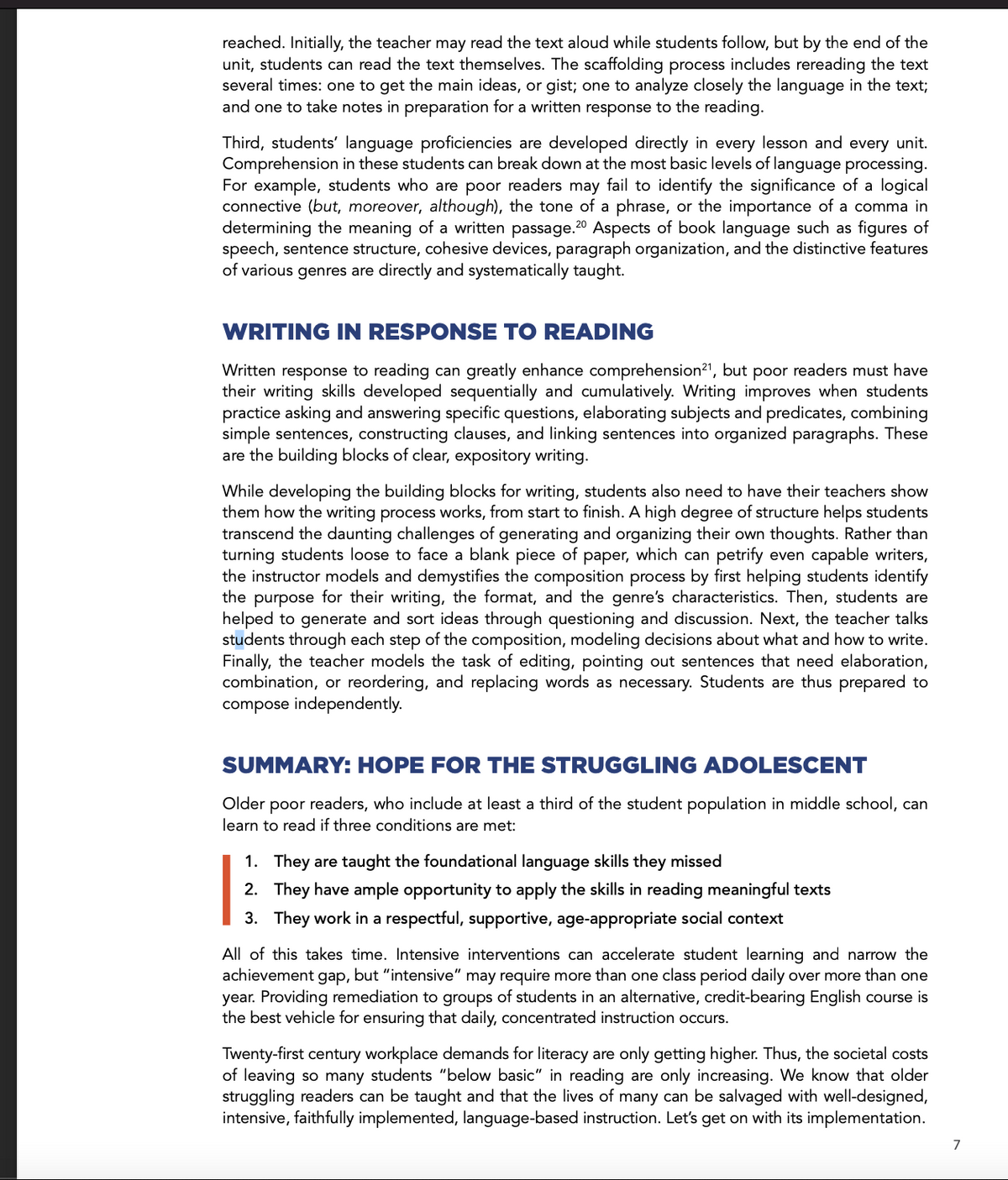 reached. Initially, the teacher may read the text aloud while students follow, but by the end of the
unit, students can read the text themselves. The scaffolding process includes rereading the text
several times: one to get the main ideas, or gist; one to analyze closely the language in the text;
and one to take notes in preparation for a written response to the reading.
Third, students' language proficiencies are developed directly in every lesson and every unit.
Comprehension in these students can break down at the most basic levels of language processing.
For example, students who are poor readers may fail to identify the significance of a logical
connective (but, moreover, although), the tone of a phrase, or the importance of a comma in
determining the meaning of a written passage. 20 Aspects of book language such as figures of
speech, sentence structure, cohesive devices, paragraph organization, and the distinctive features
of various genres are directly and systematically taught.
WRITING IN RESPONSE TO READING
W
response to reading can greatly enhance comprehension21, but poor readers must have
their writing skills developed sequentially and cumulatively. Writing improves when students
practice asking and answering specific questions, elaborating subjects and predicates, combining
simple sentences, constructing clauses, and linking sentences into organized paragraphs. These
are the building blocks of clear, expository writing.
While developing the building blocks for writing, students also need to have their teachers show
them how the writing process works, from start to finish. A high degree of structure helps students
transcend the daunting challenges of generating and organizing their own thoughts. Rather than
turning students loose to face a blank piece of paper, which can petrify even capable writers,
the instructor models and demystifies the composition process by first helping students identify
the purpose for their writing, the format, and the genre's characteristics. Then, students are
helped to generate and sort ideas through questioning and discussion. Next, the teacher talks
students through each step of the composition, modeling decisions about what and how to write.
Finally, the teacher models the task of editing, pointing out sentences that need elaboration,
combination, or reordering, and replacing words as necessary. Students are thus prepared to
compose independently.
SUMMARY: HOPE FOR THE STRUGGLING ADOLESCENT
Older poor readers, who include at least a third of the student population in middle school, can
learn to read if three conditions are met:
1. They are taught the foundational language skills they missed
2. They have ample opportunity to apply the skills in reading meaningful texts
3. They work in a respectful, supportive, age-appropriate social context
All of this takes time. Intensive interventions can accelerate student learning and narrow the
achievement gap, but "intensive" may require more than one class period daily over more than one
year. Providing remediation to groups of students in an alternative, credit-bearing English course is
the best vehicle for ensuring that daily, concentrated instruction occurs.
Twenty-first century workplace demands for literacy are only getting higher. Thus, the societal costs
of leaving so many students "below basic" in reading are only increasing. We know that older
struggling readers can be taught and that the lives of many can be salvaged with well-designed,
intensive, faithfully implemented, language-based instruction. Let's get on with its implementation.
7