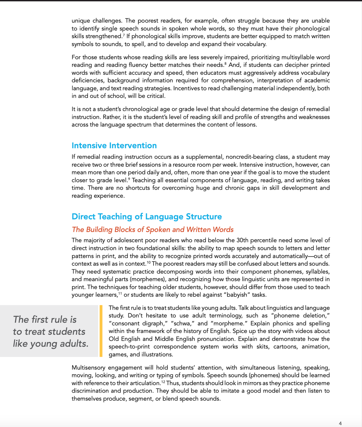 unique challenges. The poorest readers, for example, often struggle because they are unable
to identify single speech sounds in spoken whole words, so they must have their phonological
skills strengthened. If phonological skills improve, students are better equipped to match written
symbols to sounds, to spell, and to develop and expand their vocabulary.
For those students whose reading skills are less severely impaired, prioritizing multisyllable word
reading and reading fluency better matches their needs. And, if students can decipher printed
words with sufficient accuracy and speed, then educators must aggressively address vocabulary
deficiencies, background information required for comprehension, interpretation of academic
language, and text reading strategies. Incentives to read challenging material independently, both
in and out of school, will be critical.
It is not a student's chronological age or grade level that should determine the design of remedial
instruction. Rather, it is the student's level of reading skill and profile of strengths and weaknesses
across the language spectrum that determines the content of lessons.
Intensive Intervention
If remedial reading instruction occurs as a supplemental, noncredit-bearing class, a student may
receive two or three brief sessions in a resource room per week. Intensive instruction, however, can
mean more than one period daily and, often, more than one year if the goal is to move the student
closer to grade level. Teaching all essential components of language, reading, and writing takes
time. There are no shortcuts for overcoming huge and chronic gaps in skill development and
reading experience.
Direct Teaching of Language Structure
The Building Blocks of Spoken and Written Words
10-
The majority of adolescent poor readers who read below the 30th percentile need some level of
direct instruction in two foundational skills: the ability to map speech sounds to letters and letter
patterns in print, and the ability to recognize printed words accurately and automatically-out of
context as well as in context. ¹0 The poorest readers may still be confused about letters and sounds.
They need systematic practice decomposing words into their component phonemes, syllables,
and meaningful parts (morphemes), and recognizing how those linguistic units are represented in
print. The techniques for teaching older students, however, should differ from those used to teach
younger learners,¹1 or students are likely to rebel against "babyish" tasks.
The first rule is
to treat students
like young adults.
The first rule is to treat students like young adults. Talk about linguistics and language
study. Don't hesitate to use adult terminology, such as "phoneme deletion,"
"consonant digraph," "schwa," and "morpheme." Explain phonics and spelling
within the framework of the history of English. Spice up the story with videos about
Old English and Middle English pronunciation. Explain and demonstrate how the
speech-to-print correspondence system works with skits, cartoons, animation,
games, and illustrations.
Multisensory engagement will hold students' attention, with simultaneous listening, speaking,
moving, looking, and writing or typing of symbols. Speech sounds (phonemes) should be learned
with reference to their articulation. ¹2 Thus, students should look in mirrors as they practice phoneme
discrimination and production. They should be able to imitate a good model and then listen to
themselves produce, segment, or blend speech sounds.
4