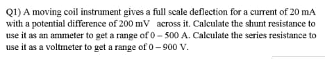 Q1) A moving coil instrument gives a full scale deflection for a current of 20 mA
with a potential difference of 200 mV across it. Calculate the shunt resistance to
use it as an ammeter to get a range of 0 – 500 A. Calculate the series resistance to
use it as a voltmeter to get a range of 0 – 900 V.
