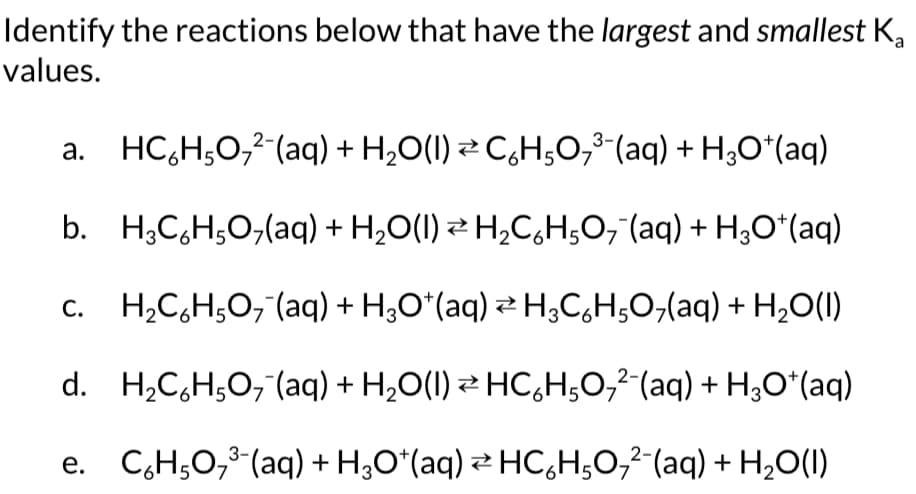 Identify the reactions below that have the largest and smallest Ka
values.
a. HC%H5O,-(aq) + H,O(I) ≥ C%HşO,-(aq) + HgO*(aq)
b. H3C6H5O7(aq) + H₂O(1) ⇒ H₂C₂H5O₂ (aq) + H₂O*(aq)
H₂C₂H5O7 (aq) + H₂O*(aq) ⇒ H3C6H5O7(aq)+ H₂O(1)
d. H₂C₂H5O₂ (aq) + H₂O(I) ⇒ HC6H5O₂²¯(aq) + H₂O+ (aq)
Z
e. C₂H₂O₂³(aq) + H₂O*(aq) ⇒ HCÁHO₂²¯(aq)+ H₂O(1)
C.