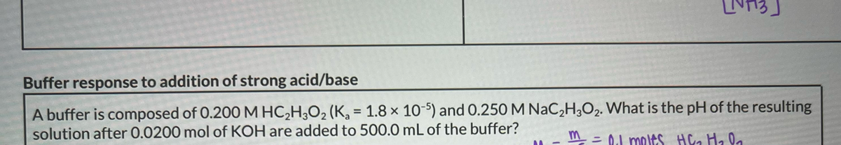 Buffer response to addition of strong acid/base
A buffer is composed of 0.200 M HC₂H3O₂ (K₂ = 1.8 x 10-5) and 0.250 M NaC₂H3O2. What is the pH of the resulting
solution after 0.0200 mol of KOH are added to 500.0 mL of the buffer?
-
m²_² = 0₁1 moles H&₂ H₂0₂