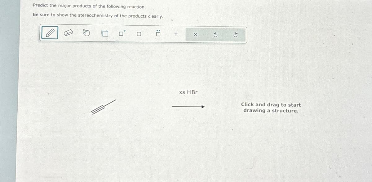 Predict the major products of the following reaction.
Be sure to show the stereochemistry of the products clearly.
B
ㄖˋ
+
xs HBr
Click and drag to start
drawing a structure.