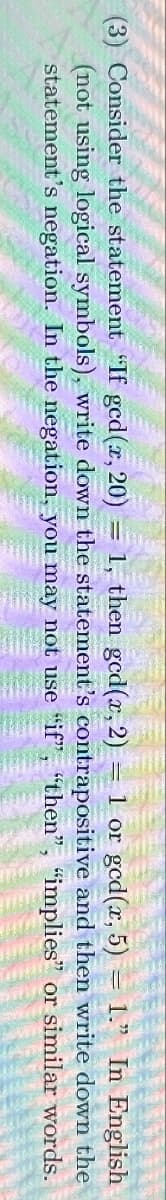 (3) Consider the statement "If ged(x, 20) = 1, then gcd(x, 2) = 1 or gcd(x, 5) = 1." In English
(not using logical symbols), write down the statement's contrapositive and then write down the
statement's negation. In the negation, you may not use "if", "then", "implies" or similar words.