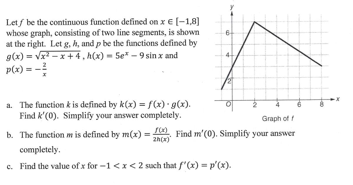 Let f be the continuous function defined on x € [−1,8]
whose graph, consisting of two line segments, is shown
at the right. Let g, h, and p be the functions defined by
g(x)=√x²x+4, h(x) = 5ex - 9 sin x and
2
p(x):
-
X
a. The function k is defined by k(x) = f(x) · g(x).
Find k'(0). Simplify your answer completely.
b. The function m is defined by m(x) =
f(x)
2h(x)
y
6.
4.
2
2
completely.
c. Find the value of x for −1 < x < 2 such that f'(x) = p'(x).
4
Graph of f
Find m'(0). Simplify your answer