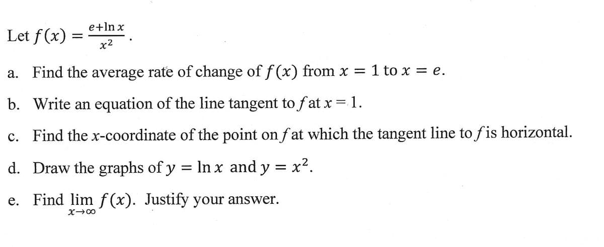 Let f(x)
=
e+ln x
x²
a. Find the average rate of change of f(x) from x = 1 to x = e.
b. Write an equation of the line tangent to fat x = 1.
c. Find the x-coordinate of the point on fat which the tangent line to fis horizontal.
d. Draw the graphs of y = ln x and y = x².
e. Find lim f(x). Justify your answer.
X→∞