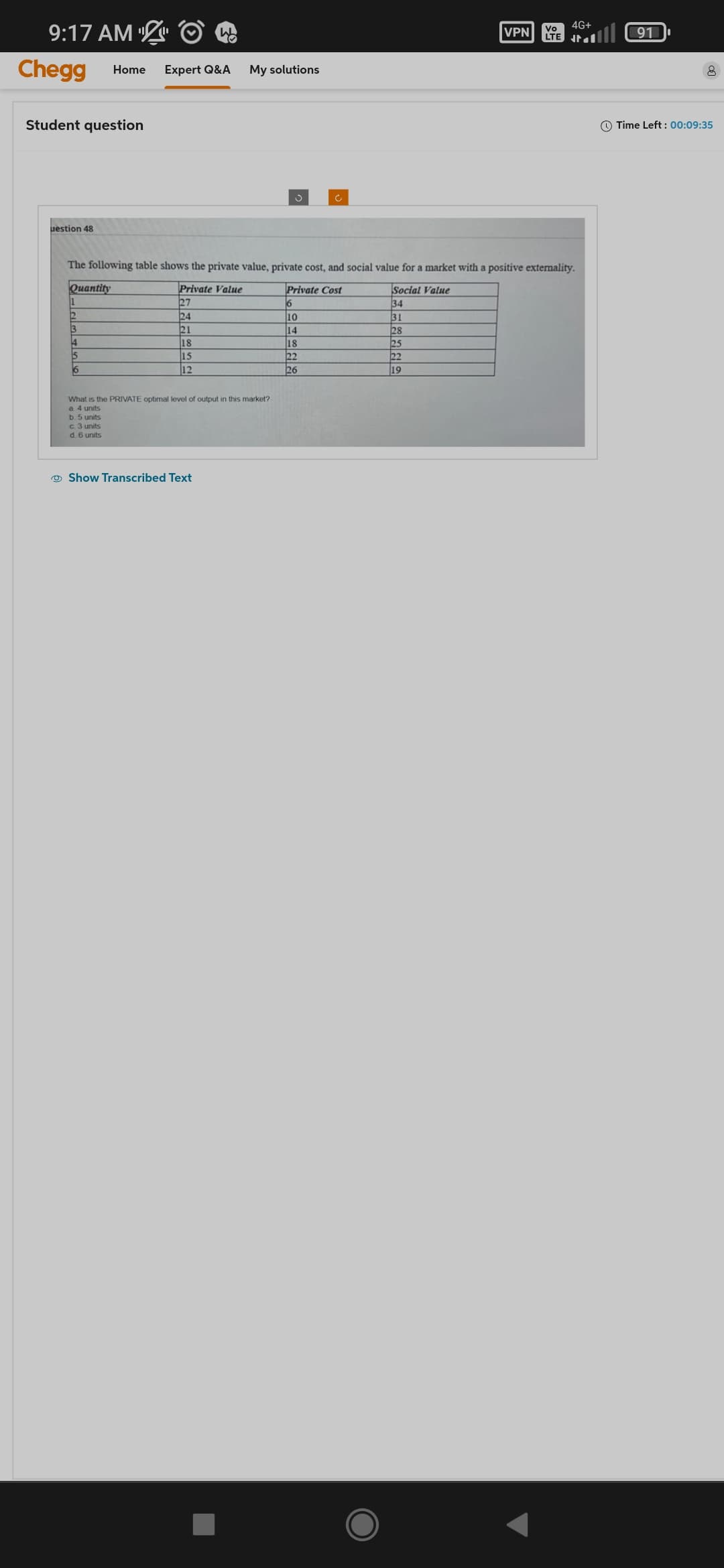 9:17 AM
Chegg Home Expert Q&A My solutions
Student question
uestion 48
2
3
4
5
6
Wh
What is the PRIVATE optimal level of output in this market?
a 4 units
b 5 units
c. 3 units
d. 6 units
The following table shows the private value, private cost, and social value for a market with a positive externality.
Quantity
Private Value
Private Cost
Social Value
27
6
34
24
31
21
28
18
25
15
22
12
19
Show Transcribed Text
J
VPN
10
14
18
22
26
Vo
LTE
4G+
th
ll 91
Time Left: 00:09:35