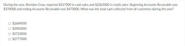 During the year, Sheridan Corp. reported $517000 in cash sales and $2363000 in credit sales. Beginning Accounts Receivable was
$370000 and ending Accounts Receivable was $473000. What was the total cash collected from all customers during the year?
$2689000
○ $2983000
O $3723000
O $2777000