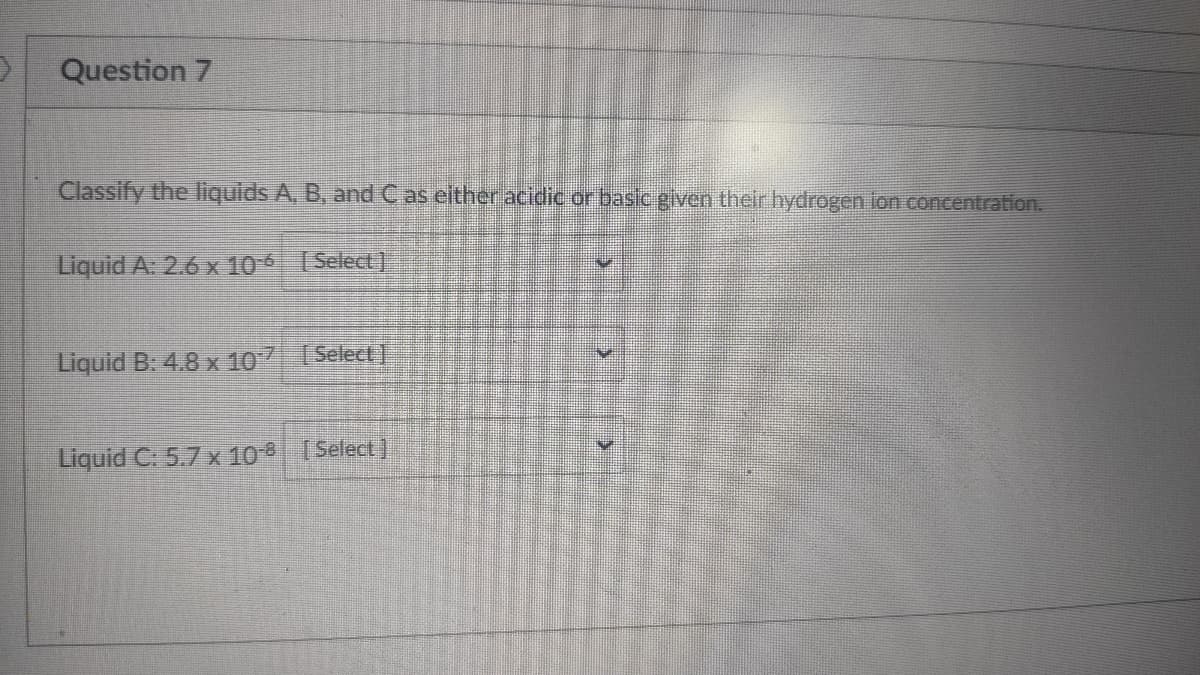 Question 7
Classify the liquids A, B, and Cas either acidic or basic given their hydrogen ion concentration.
Liquid A: 2.6 x 10 [Select)
Liquid B. 4.8 x 107 (Select]
Liquid C: 5.7 x 10 Select)
