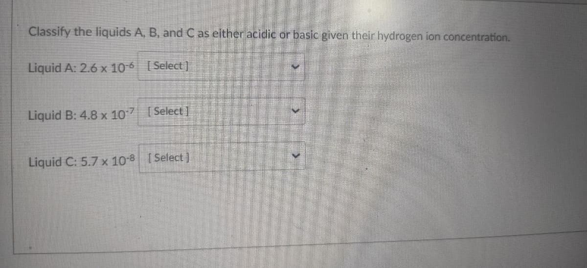 Classify the liquids A, B, and Cas either acidic or basic given their hydrogen ion concentration.
Liquid A: 2.6 x 10-6 Select]
Liquid B: 4.8 x 107
[ Select]
Liquid C: 5.7 x 10 I
[Select)
