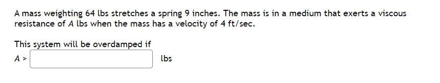 A mass weighting 64 lbs stretches a spring 9 inches. The mass is in a medium that exerts a viscous
resistance of A lbs when the mass has a velocity of 4 ft/sec.
This system will be overdamped if
A >
lbs
