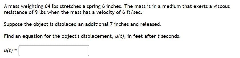 ### Spring-Mass-Damping System Analysis

**Problem Statement:**

A mass weighing 64 lbs stretches a spring 6 inches. The mass is in a medium that exerts a viscous resistance of 9 lbs when the mass has a velocity of 6 ft/sec.

Suppose the object is displaced an additional 7 inches and released.

**Goal:**

Find an equation for the object's displacement, \( u(t) \), in feet after \( t \) seconds.

**Equation to Determine**:

\[ u(t) = \ \text{[Enter equation here]} \]

**Given Data:**

1. **Mass of the Object:** 64 lbs
2. **Spring Stretch:** 6 inches (0.5 feet)
3. **Viscous Resistance:** 9 lbs at 6 ft/sec velocity
4. **Additional Displacement:** 7 inches (0.5833 feet)

**Instructions:**

To find the displacement equation \( u(t) \), we need to use principles from physics, particularly the concepts concerning harmonic motion in a damped system. This problem involves solving a differential equation, typically of the form:

\[ m \frac{d^2u}{dt^2} + c \frac{du}{dt} + ku = 0\]

where: 
- \( m \) is the mass,
- \( c \) is the damping coefficient,
- \( k \) is the spring constant,
- \( u \) is the displacement from equilibrium.

By analyzing the described system, taking into account the given parameters and applying the appropriate damping and oscillation formulas, we will derive the corresponding \( u(t) \).

Feel free to fill in the derived equation in the provided place once the differential equations have been solved. For further understanding, refer to resources on harmonic oscillators, damped motion, and differential equations.