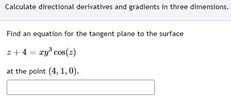 Calculate directional derivatives and gradients in three dimensions.
Find an equation for the tangent plane to the surface
z + 4 = xy° cos(2)
at the point (4, 1, 0).
