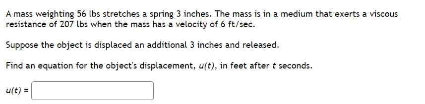 **Problem Statement:**

A mass weighing 56 lbs stretches a spring 3 inches. The mass is in a medium that exerts a viscous resistance of 207 lbs when the mass has a velocity of 6 ft/sec.

Suppose the object is displaced an additional 3 inches and released.

Find an equation for the object's displacement, \( u(t) \), in feet after \( t \) seconds.

\[ u(t) = \quad \text{\_\_\_\_\_\_\_\_\_\_\_\_} \]

**Explanation:**

This problem involves an object connected to a spring within a medium that provides viscous resistance. This forms a classic physics problem often modeled by differential equations.

- **Given Data:**
  - Weight of the mass: 56 lbs
  - Stretch caused by mass: 3 inches
  - Viscous resistance: 207 lbs at 6 ft/sec

- **Assumptions:**
  - The spring follows Hooke's Law.
  - The medium provides linear viscous resistance.

**Steps to Solve:**

1. **Convert Units:**
   - Convert the 3 inches stretch to feet (3 inches = 0.25 feet).

2. **Determine Parameters:**
   - Compute the spring constant \( k \) using Hooke’s Law: \( F = kx \)
     \( 56 = k \times 0.25 \)
     \( k = 224 \) lbs/ft

   - Compute the damping coefficient \( c \) using the given viscous resistance:
     \( c \times 6 = 207 \)
     \( c = 34.5 \) lbs-sec/ft

3. **Determine the Displacement Equation:**

   - The differential equation modeling the system is: 
     \( m \frac{d^2 u}{dt^2} + c \frac{du}{dt} + k u = 0 \)
     Here, \( m = \frac{56}{32} = 1.75 \) slugs (using \( g = 32 \) ft/sec\(^2\))

   - Plug in the values:
     \( 1.75 \frac{d^2 u}{dt^2} + 34.5 \frac{du}{dt} + 224 u = 0 \)

   - Solve the differential equation to find \( u(t) \).

**Note