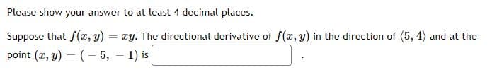 Please show your answer to at least 4 decimal places.
Suppose that f(x, y)
xy. The directional derivative of f(x, y) in the direction of (5, 4) and at the
point (x, y) = (– 5, – 1) is
