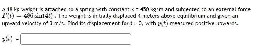 ### Problem Statement
A 18 kg weight is attached to a spring with a constant \( k = 450 \, \text{kg/m} \) and subjected to an external force \( F(t) = 486 \sin(4t) \). The weight is initially displaced 4 meters above equilibrium and given an upward velocity of 3 m/s. Find its displacement for \( t > 0 \), with \( y(t) \) measured positive upwards.

\[ y(t) = \] ___ [Insert Solution Here] ___

### Analysis and Solution
This problem involves solving a second-order differential equation for the displacement \( y(t) \) of a weight attached to a spring under the influence of an external periodic force. The spring constant \( k \), external force \( F(t) \), initial displacement, and initial velocity are given. The aim is to find the function \( y(t) \), which represents the displacement of the weight over time for \( t > 0 \).