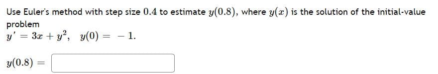 **Using Euler’s Method for Estimating Values of Differential Equations**

### Problem Statement

Use Euler’s method with step size 0.4 to estimate \( y(0.8) \), where \( y(x) \) is the solution of the initial-value problem

\[ y' = 3x + y^2, \quad y(0) = -1. \]

### Solution

To solve this problem using Euler’s method, we follow these steps:

1. **Initial Setup:**
   - Given differential equation: \( y' = 3x + y^2 \)
   - Initial value: \( y(0) = -1 \)
   - Step size: \( h = 0.4 \)
  
2. **Table of Computations:**

| Step | \( x \) | \( y \)                | \( y' = 3x + y^2 \) | \( y_{\text{new}} = y + h \cdot y' \) |
|------|--------|-------------------------|---------------------|-------------------------------------|
| 0    | 0.0    | -1.000                  | 3(0.0) + (-1.000)^2 = 1.000       | -1.000 + 0.4 × 1.000 = -0.600     |
| 1    | 0.4    | -0.600                  | 3(0.4) + (-0.600)^2 = 1.800 + 0.360 = 2.160       | -0.600 + 0.4 × 2.160 = 0.264      |
| 2    | 0.8    | Calculated at Step 1    | -                     | -                                   |

### Estimate Calculation:

- **Step 0:**
  \[ y(0) = -1 \]
  \[ y'(0) = 3(0) + (-1)^2 = 1 \]
  \[ y(0.4) \approx y(0) + h \cdot y'(0) \]
  \[ y(0.4) \approx -1 + 0.4 \cdot 1 = -0.6 \]

- **Step 1:**
  \[ y'(0.4) = 3(0