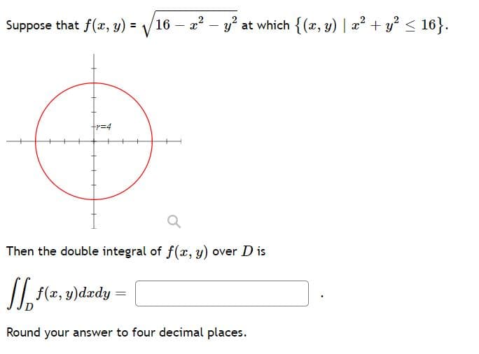 Suppose that f(x, y) =
/16 – a2 - y? at which {(x, y) | a? + y? < 16}.
%3D
r%34
Then the double integral of f(x, y) over D is
/| f(z, y)dædy
Round your answer to four decimal places.
