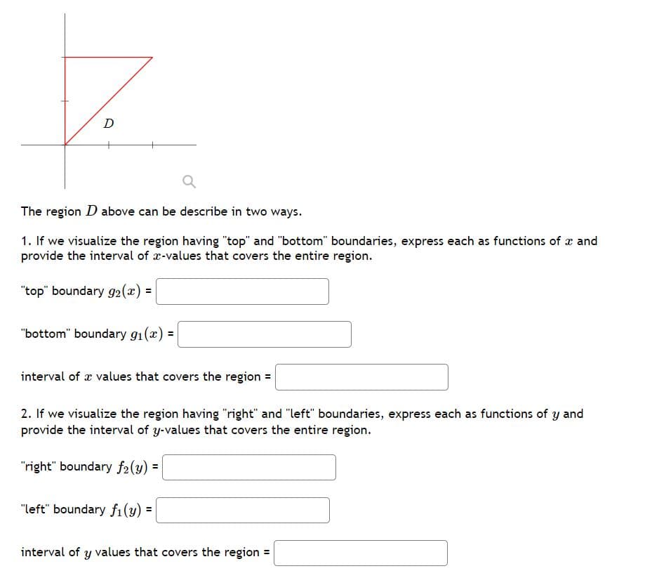 D
The region D above can be describe in two ways.
1. If we visualize the region having "top" and "bottom" boundaries, express each as functions of x and
provide the interval of x-values that covers the entire region.
"top" boundary 92(x) =
"bottom" boundary g1(x) =
%3D
interval of æ values that covers the region =
2. If we visualize the region having "right" and "left" boundaries, express each as functions of y and
provide the interval of y-values that covers the entire region.
"right" boundary f2(y) =
"left" boundary f1(y) =
interval of y values that covers the region =
