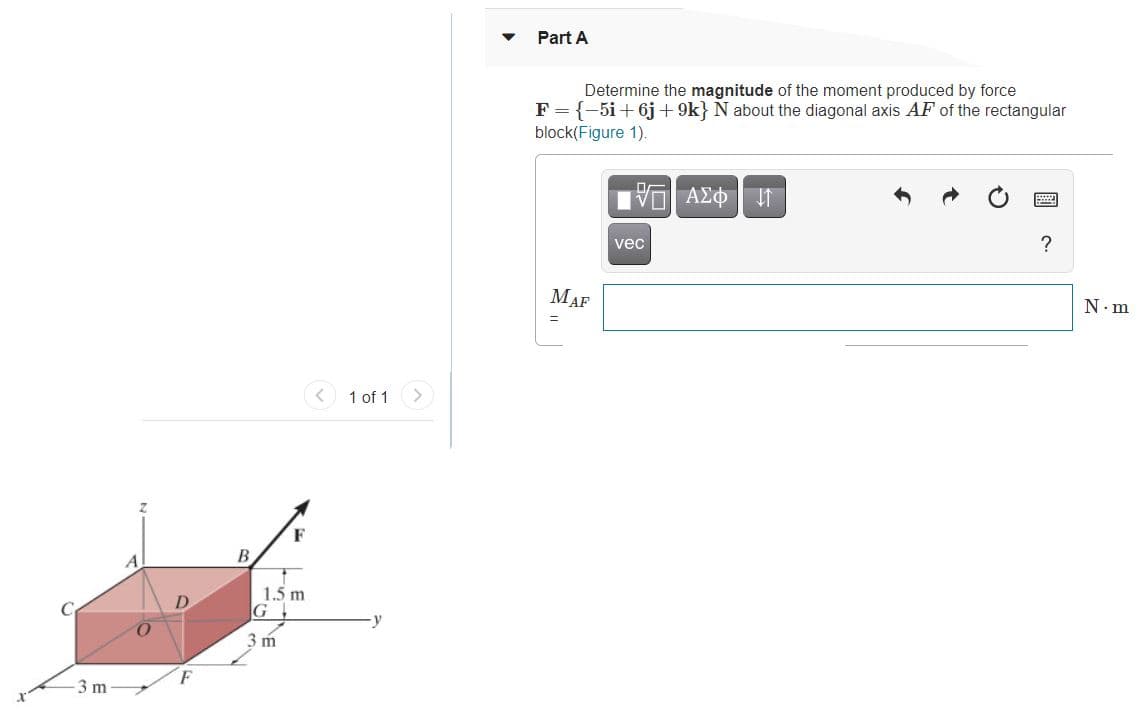 Part A
Determine the magnitude of the moment produced by force
F = {-5i+6j + 9k} N about the diagonal axis AF of the rectangular
block(Figure 1).
ΑΣΦ
?
vec
MAF
N.m
%3D
1 of 1
В
A
1.5 m
3 m
3 m
