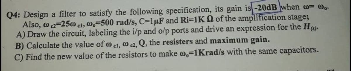 Q4: Design a filter to satisfy the following specification, its gain is-20dB when o= w,.
Also, o 2=250 el, W,=500 rad/s, C=1µF and Ri=1K Q of the amplification stage;
A) Draw the circuit, labeling the i/p and o/p ports and drive an expression for the H)-
B) Calculate the value of o el, O 2, Q, the resisters and maximum gain.
C) Find the new value of the resistors to make ,=1Krad/s with the same capacitors.
