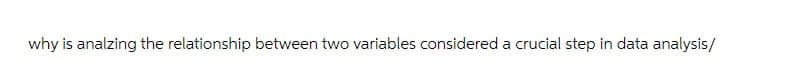 why is analzing the relationship between two variables considered a crucial step in data analysis/