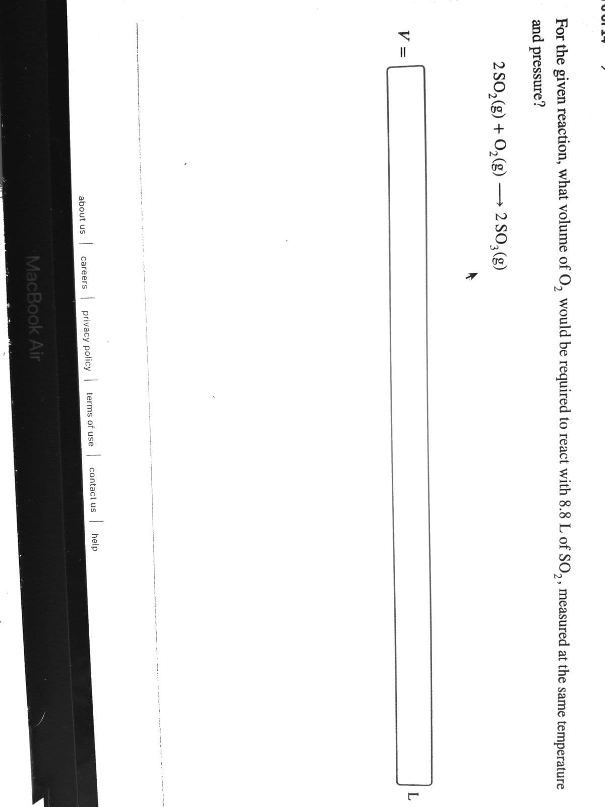 For the given reaction, what volume of O, would be required to react with 8.8 L of SO,, measured at the same temperature
and pressure?
2 SO,(g) + 0,(g) → 2 SO,(g)
3.
V =
| contact us
| help
careers
| privacy policy terms of use
about us
MacBook Air
