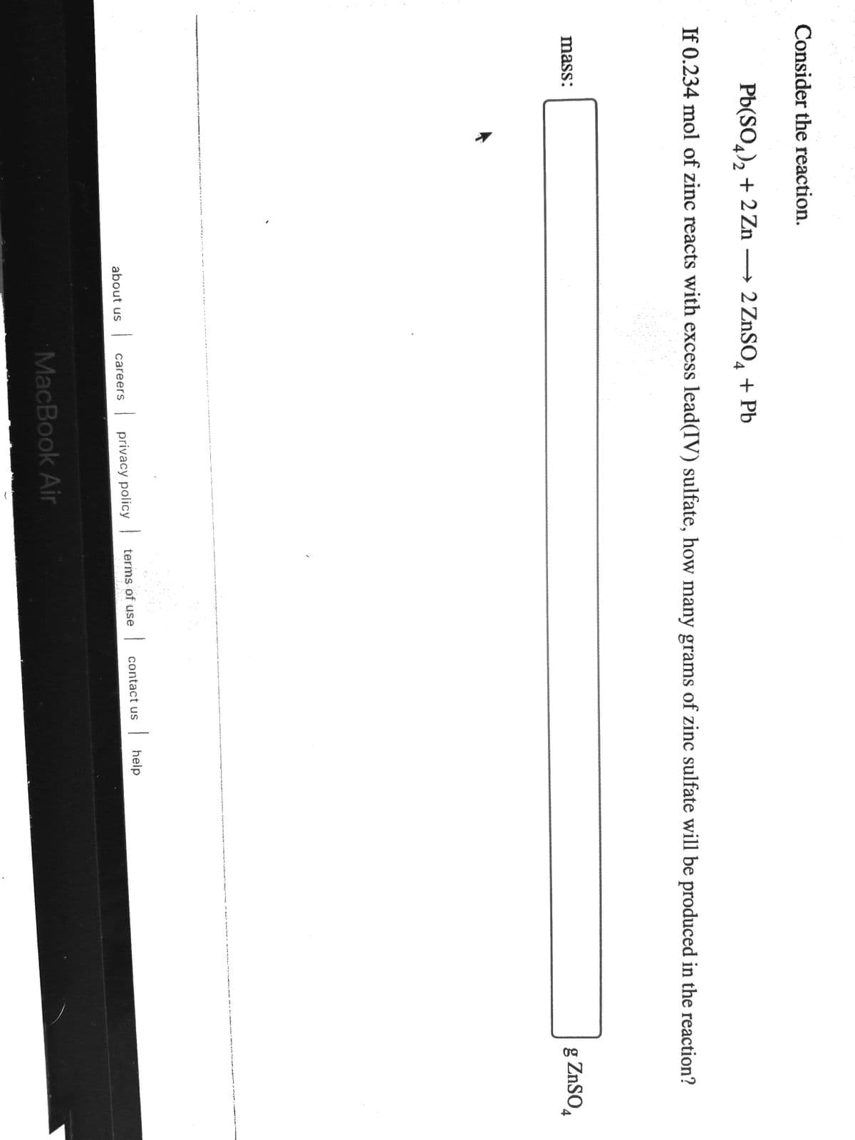 Consider the reaction.
Pb(SO,), + 2 Zn → 2 ZNSO, + Pb
4/2
If 0.234 mol of zinc reacts with excess lead(IV) sulfate, how many grams of zinc sulfate will be produced in the reaction?
mass:
g ZnSO,
contact us
| help
careers
| privacy policy terms of use
about us
MacBook Air
