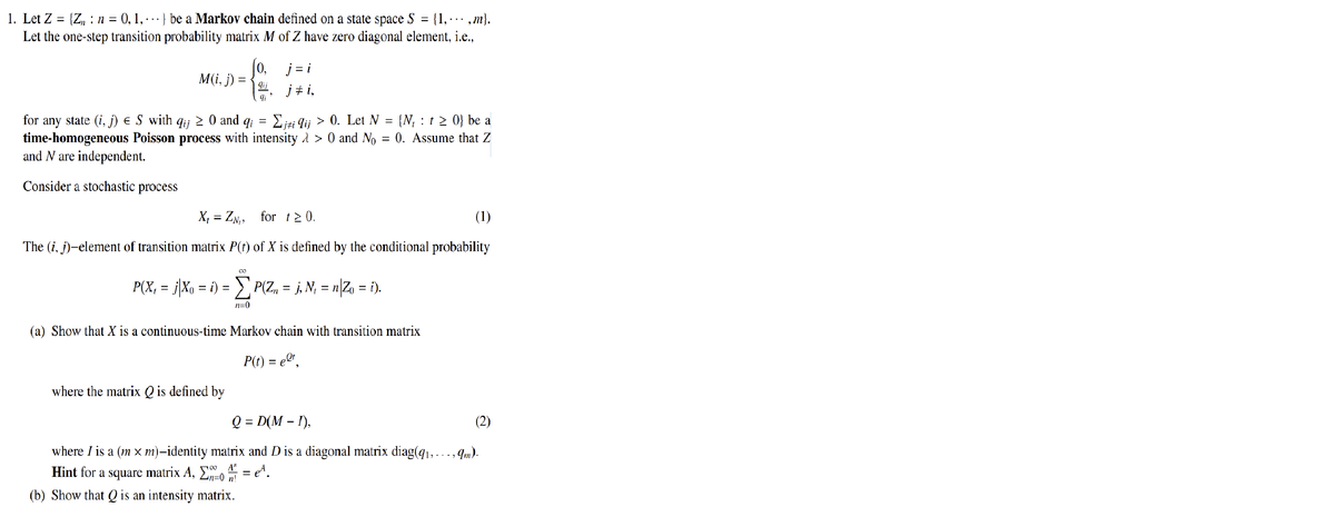 1. Let Z =
=
{Zn: n = 0, 1, } be a Markov chain defined on a state space S {1, ,m}.
Let the one-step transition probability matrix M of Z have zero diagonal element, i.e.,
M(i, j) =
0,
qij
qi
j=i
j‡i,
=
for any state (i, j) € S with qij ≥ 0 and qi
Σjti qij > 0. Let N = {N₁ t≥ 0} be a
time-homogeneous Poisson process with intensity > 0 and No = 0. Assume that Z
and N are independent.
Consider a stochastic process
X₁ZN₁, for t≥ 0.
=
(1)
The (i, j)-element of transition matrix P(t) of X is defined by the conditional probability
where the matrix Q is defined by
CO
P(X, = j|Xo = i) = Σ P(Zn = j, N, = n|Zo = i).
n=0
(a) Show that X is a continuous-time Markov chain with transition matrix
P(t) = eºt,
(2)
Q = D(M-I),
where I is a (m x m)-identity matrix and D is a diagonal matrix diag(q₁,..., 9m).
Hint for a square matrix A, E = ¹.
A"
n!
(b) Show that Q is an intensity matrix.