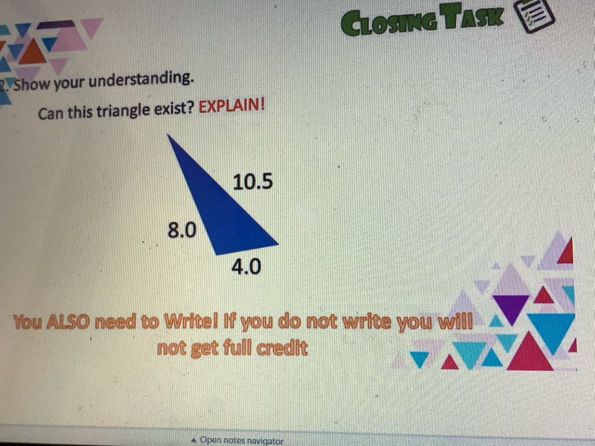 GLOSING TASK
Show your understanding.
Can this triangle exist? EXPLAIN!
10.5
8.0
4.0
You ALSO need to Writel If you do not write you will
not get full credit
A Open notes navigator
