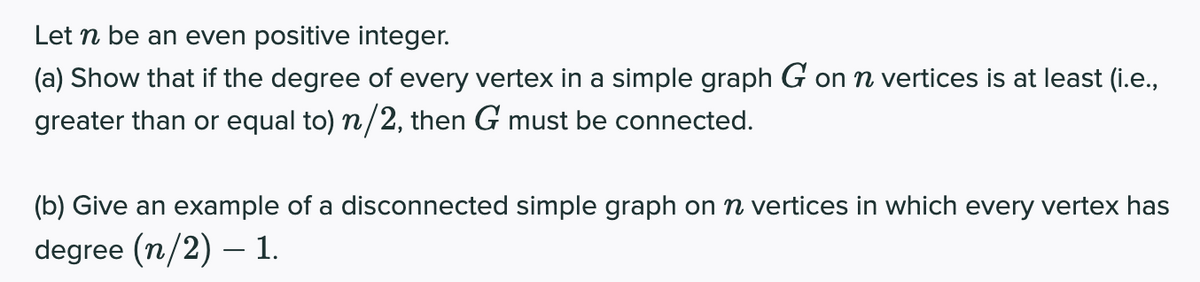 Let n be an even positive integer.
(a) Show that if the degree of every vertex in a simple graph G on n vertices is at least (i.e.,
greater than or equal to) n/2, then G must be connected.
(b) Give an example of a disconnected simple graph on n vertices in which every vertex has
degree (n/2) – 1.
