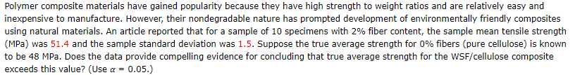 Polymer composite materials have gained popularity because they have high strength to weight ratios and are relatively easy and
inexpensive to manufacture. However, their nondegradable nature has prompted development of environmentally friendly composites
using natural materials. An artidle reported that for a sample of 10 specimens with 2% fiber content, the sample mean tensile strength
(MPa) was 51.4 and the sample standard deviation was 1.5. Suppose the true average strength for 0% fibers (pure cellulose) is known
to be 48 MPa. Does the data provide compelling evidence for condluding that true average strength for the WSF/cellulose composite
exceeds this value? (Use a = 0.05.)
