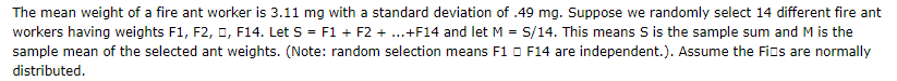 The mean weight of a fire ant worker is 3.11 mg with a standard deviation of .49 mg. Suppose we randomly select 14 different fire ant
workers having weights F1, F2, O, F14. Let S = F1 + F2 + .+F14 and let M = S/14. This means S is the sample sum and M is the
sample mean of the selected ant weights. (Note: random selection means F1 O F14 are independent.). Assume the Fios are normally
distributed.
