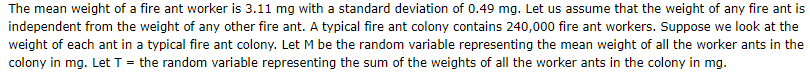 The mean weight of a fire ant worker is 3.11 mg with a standard deviation of 0.49 mg. Let us assume that the weight of any fire ant is
independent from the weight of any other fire ant. A typical fire ant colony contains 240,000 fire ant workers. Suppose we look at the
weight of each ant in a typical fire ant colony. Let M be the random variable representing the mean weight of all the worker ants in the
colony in mg. Let T = the random variable representing the sum of the weights of all the worker ants in the colony in mg.
