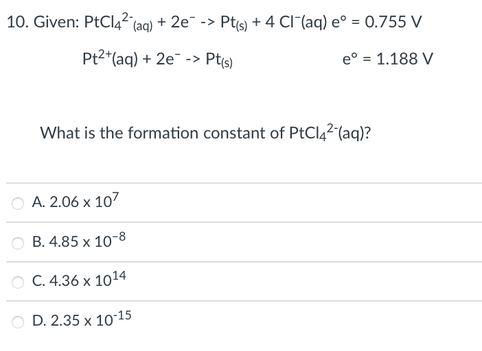 10. Given: PtCl4² (ag) + 2e¯ -> Pt(s) + 4 CI (aq) e° = 0.755 V
Pt2*(aq) + 2e¯ -> Pt(s)
e° = 1.188 V
What is the formation constant of PtCl42 (aq)?
A. 2.06 x 107
B. 4.85 x 10-8
O C. 4.36 x 1014
O D. 2.35 x 10-15
