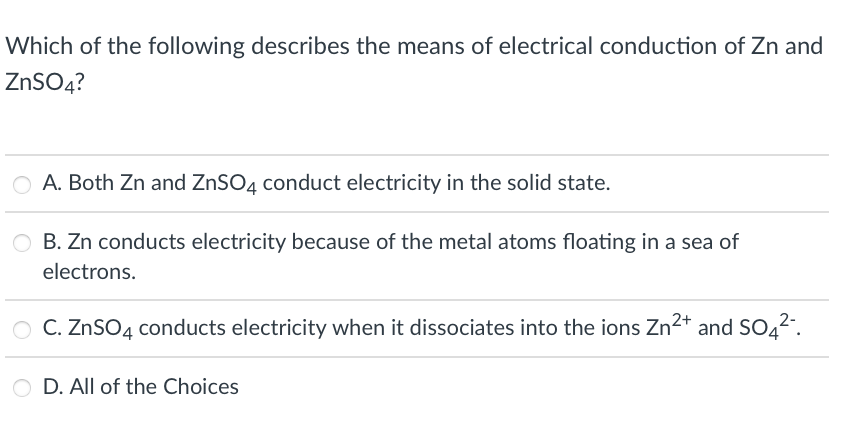 Which of the following describes the means of electrical conduction of Zn and
ZNSO4?
A. Both Zn and ZNSO4 conduct electricity in the solid state.
O B. Zn conducts electricity because of the metal atoms floating in a sea of
electrons.
O C. ZnSO4 conducts electricity when it dissociates into the ions Zn²* and SO42".
O D. All of the Choices
