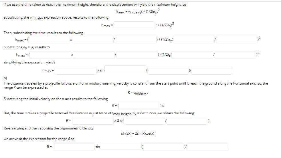 if we use the time taken to reach the maximum height, therefore, the displacement will yield the maximum height, so
hmax = Vinitial-yt + (1/2)ay
substituting, the vinitial-y expression above, results to the following
hmax =
t+ (1/2)ay?
Then, substituting the time, results to the following
hmax =(
)+ (1/2)ayl
Substituting ay = -g, results to
hmax = (
)-(1/2)g
simplifying the expression, yields
hmax =
x sin
b)
The distance traveled by a projectile follows a uniform motion, meaning, velocity is constant from the start point until it reach the ground along the horizontal axis, so, the
range R can be expressed as
R= Vinitial-xt
Substituting the initial velocity on the x-axis results to the following
R= (
But, the time it takes a projectile to travel this distance is just twice of tmax-height by substitution, we obtain the following:
R =
x 2 x (
Re-arranging and then applying the trigonometric identity
sin(2x) = 2sin(x)cos(x)
we arrive at the expression for the range Ras
R =
sin
