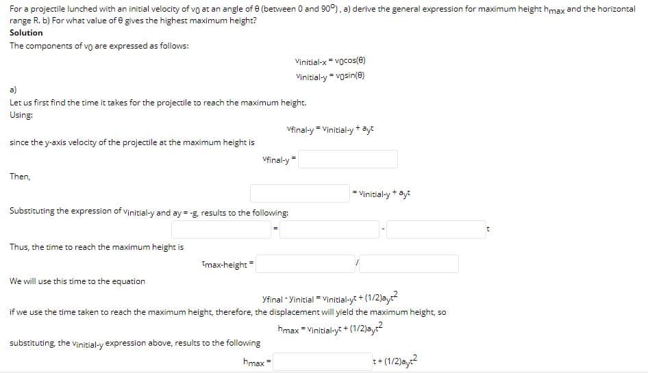 For a projectile lunched with an initial velocity of vo at an angle of e (between 0 and 90°), a) derive the general expression for maximum height hmax and the horizontal
range R. b) For what value of e gives the highest maximum height?
Solution
The components of vo are expressed as follows:
Vinitial-x = vocos(e)
Vinitial-y = vosin(e)
a)
Let us first find the time it takes for the projectile to reach the maximum height.
Using:
Vfinal-y = Vinitial-y + ayt
since the y-axis velocity of the projectile at the maximum height is
Vfinal-y
Then,
= Vinitial-y + ayt
Substituting the expression of vinitial-y and ay = -g, results to the following:
Thus, the time to reach the maximum height is
tmax-height =
We will use this time to the equation
Yfinal - Yinitial Vinitial-yt + (1/2)ay
if we use the time taken to reach the maximum height, therefore, the displacement will yield the maximum height, so
hmax = Vinitial-yt + (1/2)ay?
substituting, the Vinitial-y expression above, results to the following
hmax =
++(1/2)ay?
