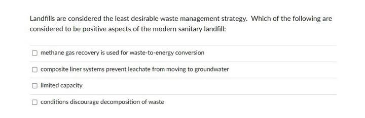 Landfills are considered the least desirable waste management strategy. Which of the following are
considered to be positive aspects of the modern sanitary landfill:
methane gas recovery is used for waste-to-energy conversion
composite liner systems prevent leachate from moving to groundwater
limited capacity
O conditions discourage decomposition of waste
