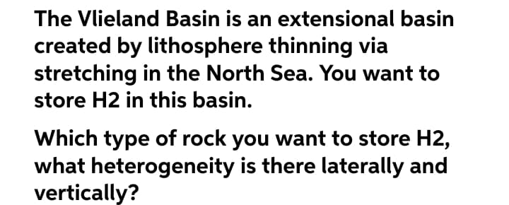 The Vlieland Basin is an extensional basin
created by lithosphere thinning via
stretching in the North Sea. You want to
store H2 in this basin.
Which type of rock you want to store H2,
what heterogeneity is there laterally and
vertically?
